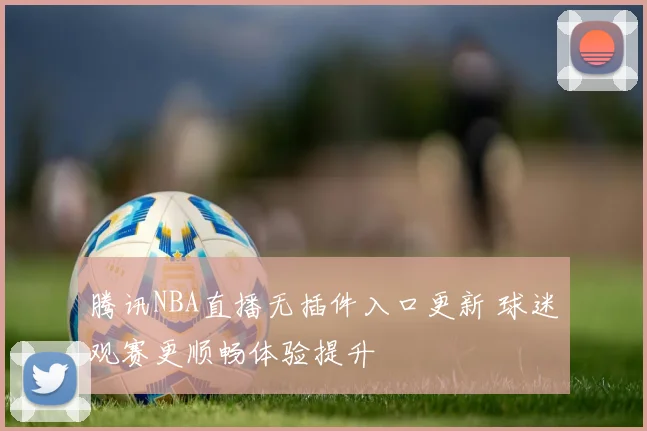 腾讯NBA直播无插件入口更新 球迷观赛更顺畅体验提升