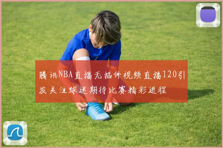 腾讯NBA直播无插件视频直播120引发关注球迷期待比赛精彩进程