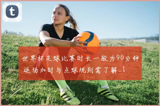 世界杯足球比赛时长一般为90分钟 返场加时与点球规则需了解_1