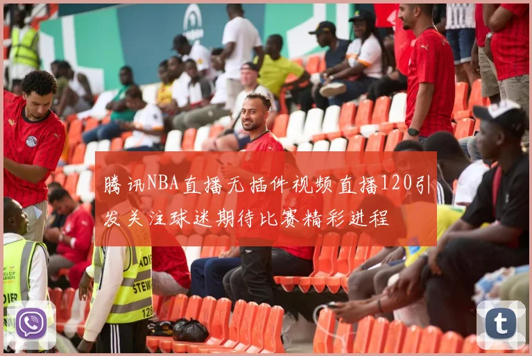 腾讯NBA直播无插件视频直播120引发关注球迷期待比赛精彩进程