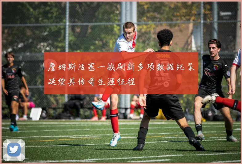 詹姆斯活塞一战刷新多项数据纪录延续其传奇生涯征程