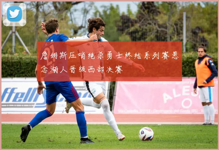 詹姆斯压哨绝杀勇士终结系列赛悬念湖人晋级西部决赛