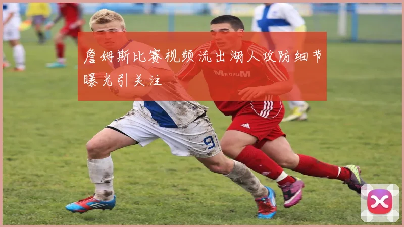 詹姆斯比赛视频流出湖人攻防细节曝光引关注